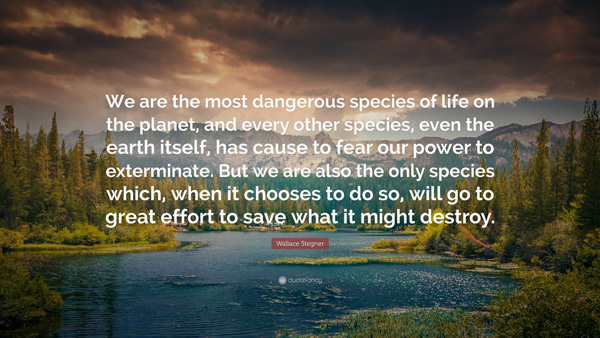 We are the most dangerous species of life on the planet, and every other species, even the earth itself, has cause to fear our power to exterminate. But we are also the only species which, when it chooses to do so, we'll go to great effort to save what it might destroy.